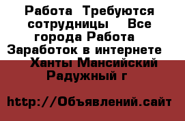Работа .Требуются сотрудницы  - Все города Работа » Заработок в интернете   . Ханты-Мансийский,Радужный г.